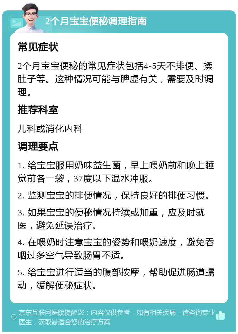 2个月宝宝便秘调理指南 常见症状 2个月宝宝便秘的常见症状包括4-5天不排便、揉肚子等。这种情况可能与脾虚有关，需要及时调理。 推荐科室 儿科或消化内科 调理要点 1. 给宝宝服用奶味益生菌，早上喂奶前和晚上睡觉前各一袋，37度以下温水冲服。 2. 监测宝宝的排便情况，保持良好的排便习惯。 3. 如果宝宝的便秘情况持续或加重，应及时就医，避免延误治疗。 4. 在喂奶时注意宝宝的姿势和喂奶速度，避免吞咽过多空气导致肠胃不适。 5. 给宝宝进行适当的腹部按摩，帮助促进肠道蠕动，缓解便秘症状。