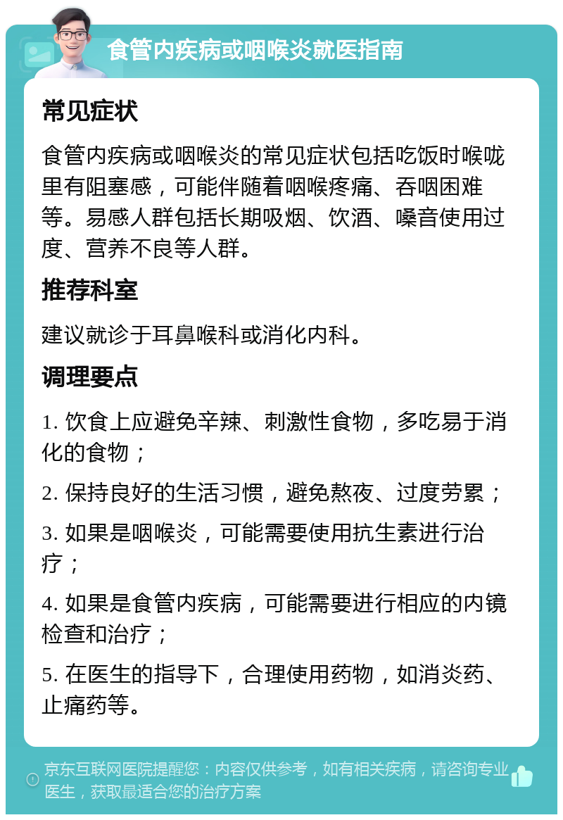 食管内疾病或咽喉炎就医指南 常见症状 食管内疾病或咽喉炎的常见症状包括吃饭时喉咙里有阻塞感，可能伴随着咽喉疼痛、吞咽困难等。易感人群包括长期吸烟、饮酒、嗓音使用过度、营养不良等人群。 推荐科室 建议就诊于耳鼻喉科或消化内科。 调理要点 1. 饮食上应避免辛辣、刺激性食物，多吃易于消化的食物； 2. 保持良好的生活习惯，避免熬夜、过度劳累； 3. 如果是咽喉炎，可能需要使用抗生素进行治疗； 4. 如果是食管内疾病，可能需要进行相应的内镜检查和治疗； 5. 在医生的指导下，合理使用药物，如消炎药、止痛药等。