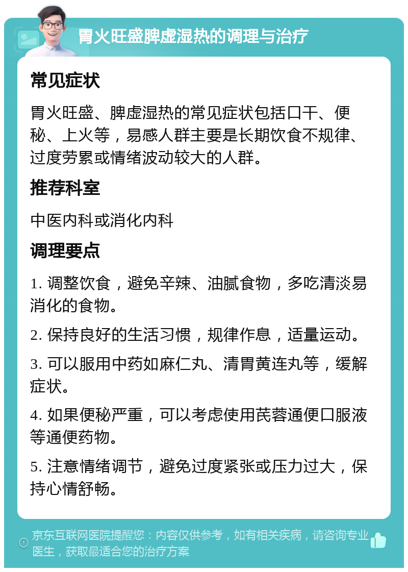 胃火旺盛脾虚湿热的调理与治疗 常见症状 胃火旺盛、脾虚湿热的常见症状包括口干、便秘、上火等，易感人群主要是长期饮食不规律、过度劳累或情绪波动较大的人群。 推荐科室 中医内科或消化内科 调理要点 1. 调整饮食，避免辛辣、油腻食物，多吃清淡易消化的食物。 2. 保持良好的生活习惯，规律作息，适量运动。 3. 可以服用中药如麻仁丸、清胃黄连丸等，缓解症状。 4. 如果便秘严重，可以考虑使用芪蓉通便口服液等通便药物。 5. 注意情绪调节，避免过度紧张或压力过大，保持心情舒畅。