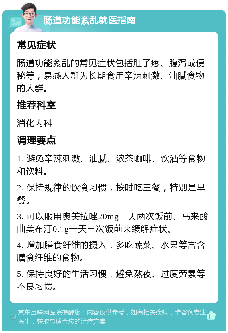 肠道功能紊乱就医指南 常见症状 肠道功能紊乱的常见症状包括肚子疼、腹泻或便秘等，易感人群为长期食用辛辣刺激、油腻食物的人群。 推荐科室 消化内科 调理要点 1. 避免辛辣刺激、油腻、浓茶咖啡、饮酒等食物和饮料。 2. 保持规律的饮食习惯，按时吃三餐，特别是早餐。 3. 可以服用奥美拉唑20mg一天两次饭前、马来酸曲美布汀0.1g一天三次饭前来缓解症状。 4. 增加膳食纤维的摄入，多吃蔬菜、水果等富含膳食纤维的食物。 5. 保持良好的生活习惯，避免熬夜、过度劳累等不良习惯。