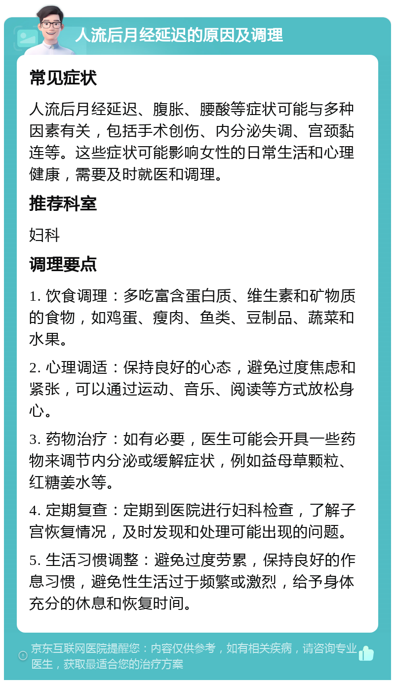 人流后月经延迟的原因及调理 常见症状 人流后月经延迟、腹胀、腰酸等症状可能与多种因素有关，包括手术创伤、内分泌失调、宫颈黏连等。这些症状可能影响女性的日常生活和心理健康，需要及时就医和调理。 推荐科室 妇科 调理要点 1. 饮食调理：多吃富含蛋白质、维生素和矿物质的食物，如鸡蛋、瘦肉、鱼类、豆制品、蔬菜和水果。 2. 心理调适：保持良好的心态，避免过度焦虑和紧张，可以通过运动、音乐、阅读等方式放松身心。 3. 药物治疗：如有必要，医生可能会开具一些药物来调节内分泌或缓解症状，例如益母草颗粒、红糖姜水等。 4. 定期复查：定期到医院进行妇科检查，了解子宫恢复情况，及时发现和处理可能出现的问题。 5. 生活习惯调整：避免过度劳累，保持良好的作息习惯，避免性生活过于频繁或激烈，给予身体充分的休息和恢复时间。