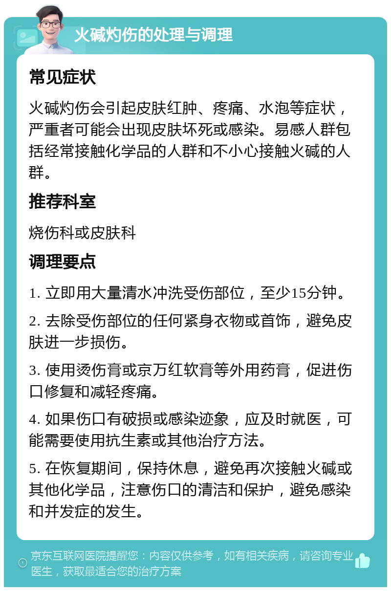 火碱灼伤的处理与调理 常见症状 火碱灼伤会引起皮肤红肿、疼痛、水泡等症状，严重者可能会出现皮肤坏死或感染。易感人群包括经常接触化学品的人群和不小心接触火碱的人群。 推荐科室 烧伤科或皮肤科 调理要点 1. 立即用大量清水冲洗受伤部位，至少15分钟。 2. 去除受伤部位的任何紧身衣物或首饰，避免皮肤进一步损伤。 3. 使用烫伤膏或京万红软膏等外用药膏，促进伤口修复和减轻疼痛。 4. 如果伤口有破损或感染迹象，应及时就医，可能需要使用抗生素或其他治疗方法。 5. 在恢复期间，保持休息，避免再次接触火碱或其他化学品，注意伤口的清洁和保护，避免感染和并发症的发生。