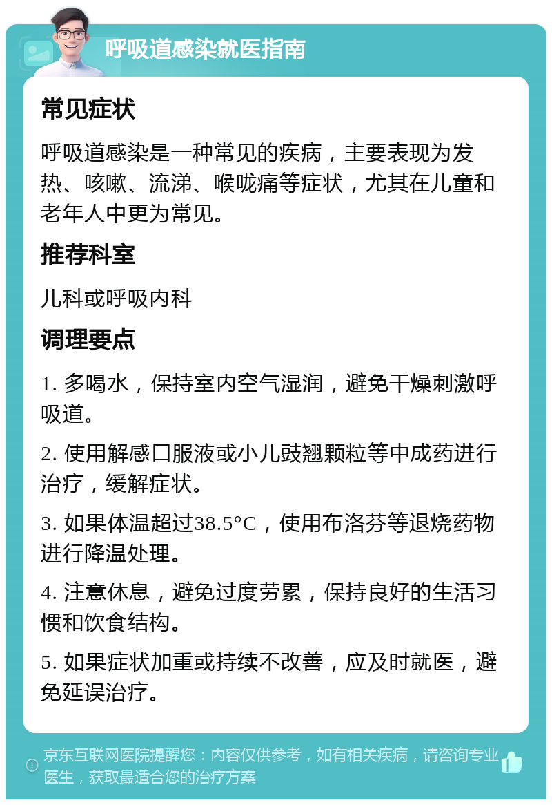 呼吸道感染就医指南 常见症状 呼吸道感染是一种常见的疾病，主要表现为发热、咳嗽、流涕、喉咙痛等症状，尤其在儿童和老年人中更为常见。 推荐科室 儿科或呼吸内科 调理要点 1. 多喝水，保持室内空气湿润，避免干燥刺激呼吸道。 2. 使用解感口服液或小儿豉翘颗粒等中成药进行治疗，缓解症状。 3. 如果体温超过38.5°C，使用布洛芬等退烧药物进行降温处理。 4. 注意休息，避免过度劳累，保持良好的生活习惯和饮食结构。 5. 如果症状加重或持续不改善，应及时就医，避免延误治疗。