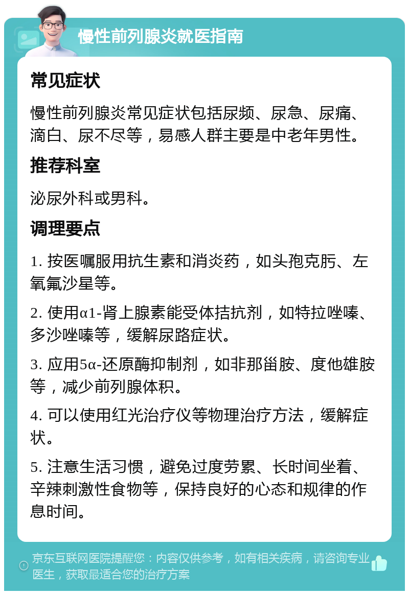 慢性前列腺炎就医指南 常见症状 慢性前列腺炎常见症状包括尿频、尿急、尿痛、滴白、尿不尽等，易感人群主要是中老年男性。 推荐科室 泌尿外科或男科。 调理要点 1. 按医嘱服用抗生素和消炎药，如头孢克肟、左氧氟沙星等。 2. 使用α1-肾上腺素能受体拮抗剂，如特拉唑嗪、多沙唑嗪等，缓解尿路症状。 3. 应用5α-还原酶抑制剂，如非那甾胺、度他雄胺等，减少前列腺体积。 4. 可以使用红光治疗仪等物理治疗方法，缓解症状。 5. 注意生活习惯，避免过度劳累、长时间坐着、辛辣刺激性食物等，保持良好的心态和规律的作息时间。