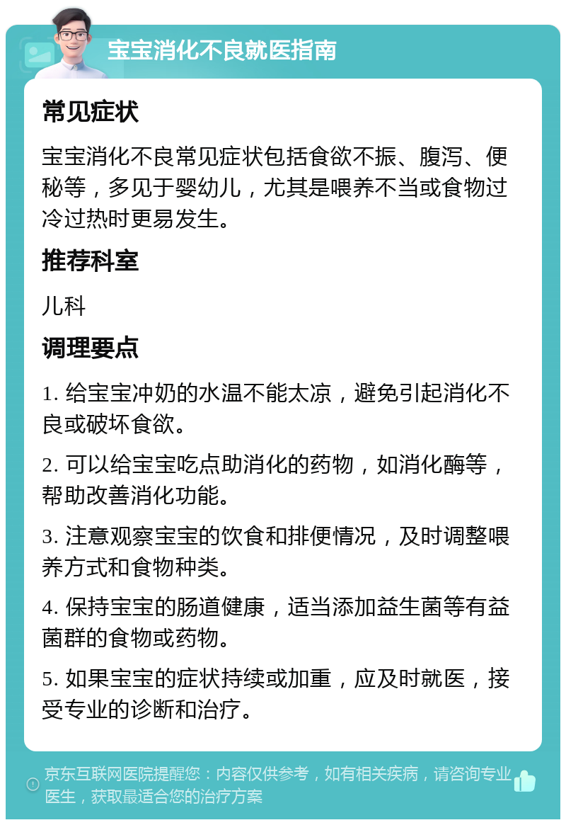 宝宝消化不良就医指南 常见症状 宝宝消化不良常见症状包括食欲不振、腹泻、便秘等，多见于婴幼儿，尤其是喂养不当或食物过冷过热时更易发生。 推荐科室 儿科 调理要点 1. 给宝宝冲奶的水温不能太凉，避免引起消化不良或破坏食欲。 2. 可以给宝宝吃点助消化的药物，如消化酶等，帮助改善消化功能。 3. 注意观察宝宝的饮食和排便情况，及时调整喂养方式和食物种类。 4. 保持宝宝的肠道健康，适当添加益生菌等有益菌群的食物或药物。 5. 如果宝宝的症状持续或加重，应及时就医，接受专业的诊断和治疗。