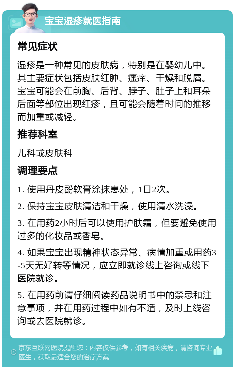 宝宝湿疹就医指南 常见症状 湿疹是一种常见的皮肤病，特别是在婴幼儿中。其主要症状包括皮肤红肿、瘙痒、干燥和脱屑。宝宝可能会在前胸、后背、脖子、肚子上和耳朵后面等部位出现红疹，且可能会随着时间的推移而加重或减轻。 推荐科室 儿科或皮肤科 调理要点 1. 使用丹皮酚软膏涂抹患处，1日2次。 2. 保持宝宝皮肤清洁和干燥，使用清水洗澡。 3. 在用药2小时后可以使用护肤霜，但要避免使用过多的化妆品或香皂。 4. 如果宝宝出现精神状态异常、病情加重或用药3-5天无好转等情况，应立即就诊线上咨询或线下医院就诊。 5. 在用药前请仔细阅读药品说明书中的禁忌和注意事项，并在用药过程中如有不适，及时上线咨询或去医院就诊。