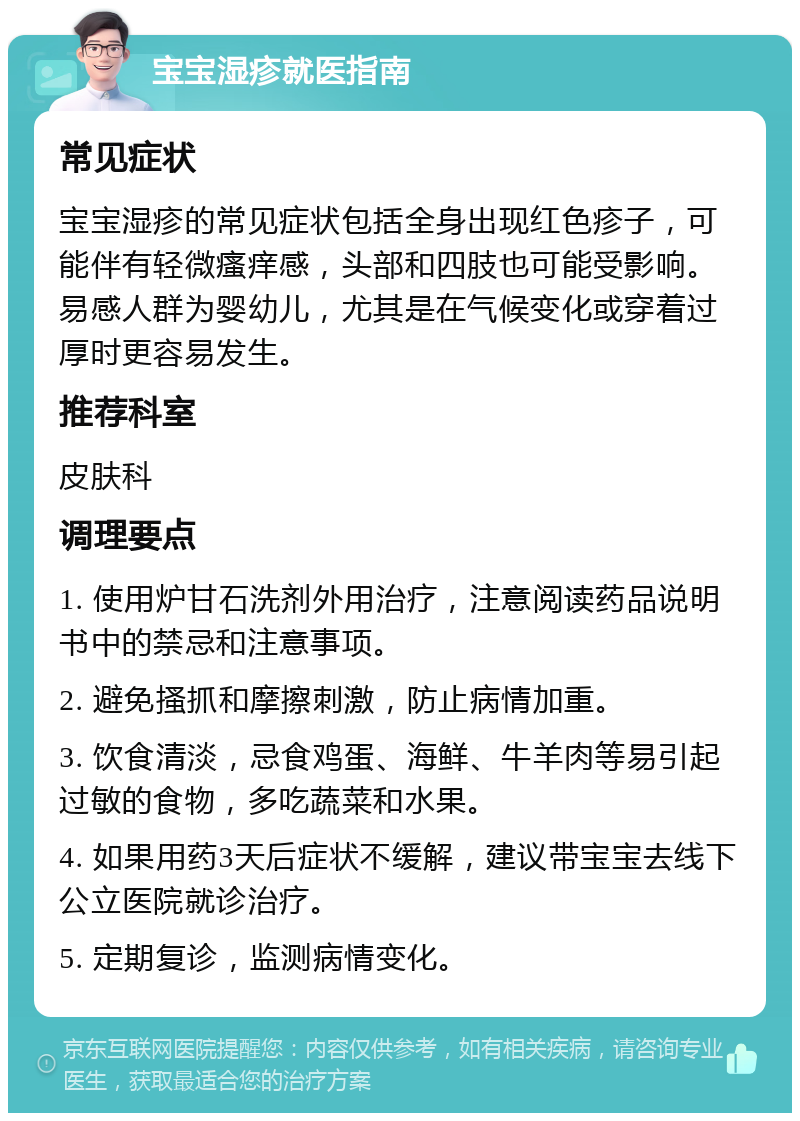 宝宝湿疹就医指南 常见症状 宝宝湿疹的常见症状包括全身出现红色疹子，可能伴有轻微瘙痒感，头部和四肢也可能受影响。易感人群为婴幼儿，尤其是在气候变化或穿着过厚时更容易发生。 推荐科室 皮肤科 调理要点 1. 使用炉甘石洗剂外用治疗，注意阅读药品说明书中的禁忌和注意事项。 2. 避免搔抓和摩擦刺激，防止病情加重。 3. 饮食清淡，忌食鸡蛋、海鲜、牛羊肉等易引起过敏的食物，多吃蔬菜和水果。 4. 如果用药3天后症状不缓解，建议带宝宝去线下公立医院就诊治疗。 5. 定期复诊，监测病情变化。