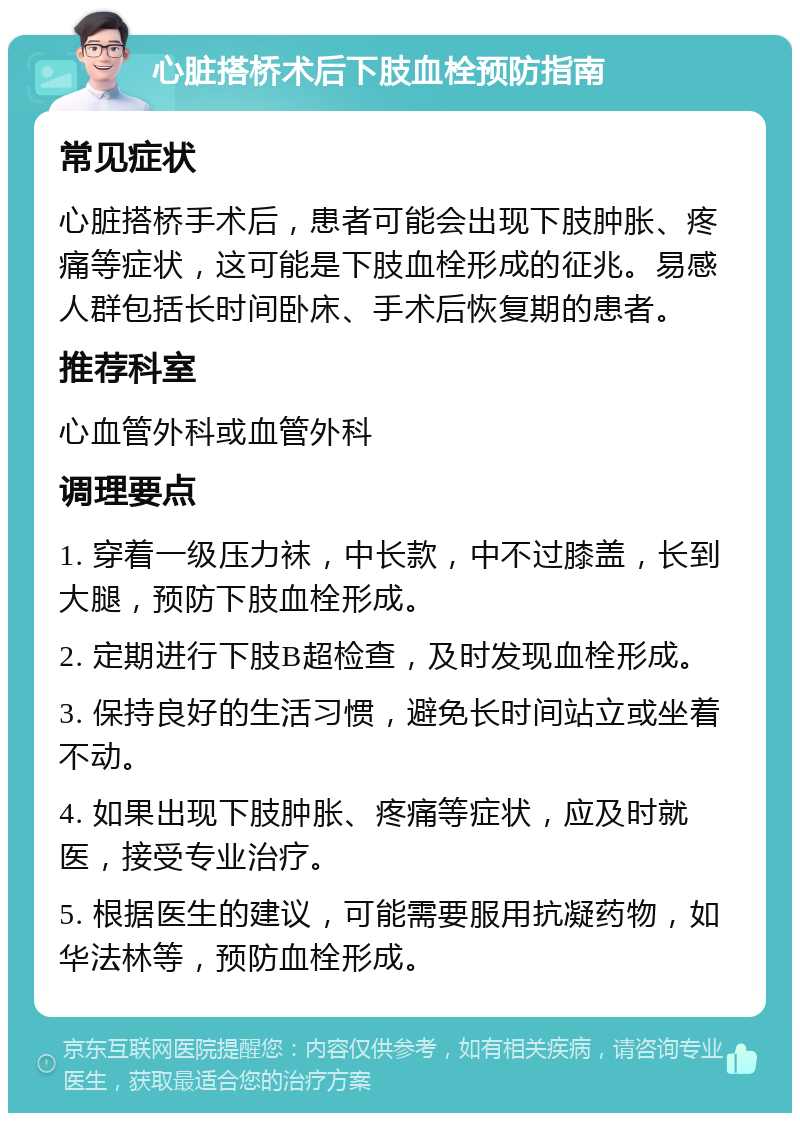 心脏搭桥术后下肢血栓预防指南 常见症状 心脏搭桥手术后，患者可能会出现下肢肿胀、疼痛等症状，这可能是下肢血栓形成的征兆。易感人群包括长时间卧床、手术后恢复期的患者。 推荐科室 心血管外科或血管外科 调理要点 1. 穿着一级压力袜，中长款，中不过膝盖，长到大腿，预防下肢血栓形成。 2. 定期进行下肢B超检查，及时发现血栓形成。 3. 保持良好的生活习惯，避免长时间站立或坐着不动。 4. 如果出现下肢肿胀、疼痛等症状，应及时就医，接受专业治疗。 5. 根据医生的建议，可能需要服用抗凝药物，如华法林等，预防血栓形成。