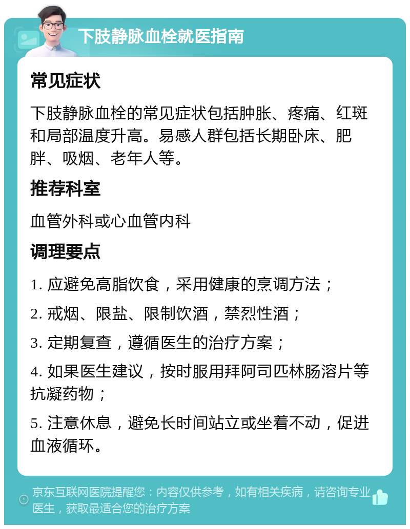 下肢静脉血栓就医指南 常见症状 下肢静脉血栓的常见症状包括肿胀、疼痛、红斑和局部温度升高。易感人群包括长期卧床、肥胖、吸烟、老年人等。 推荐科室 血管外科或心血管内科 调理要点 1. 应避免高脂饮食，采用健康的烹调方法； 2. 戒烟、限盐、限制饮酒，禁烈性酒； 3. 定期复查，遵循医生的治疗方案； 4. 如果医生建议，按时服用拜阿司匹林肠溶片等抗凝药物； 5. 注意休息，避免长时间站立或坐着不动，促进血液循环。