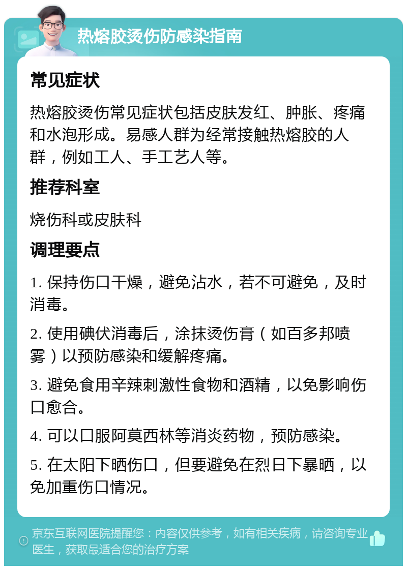 热熔胶烫伤防感染指南 常见症状 热熔胶烫伤常见症状包括皮肤发红、肿胀、疼痛和水泡形成。易感人群为经常接触热熔胶的人群，例如工人、手工艺人等。 推荐科室 烧伤科或皮肤科 调理要点 1. 保持伤口干燥，避免沾水，若不可避免，及时消毒。 2. 使用碘伏消毒后，涂抹烫伤膏（如百多邦喷雾）以预防感染和缓解疼痛。 3. 避免食用辛辣刺激性食物和酒精，以免影响伤口愈合。 4. 可以口服阿莫西林等消炎药物，预防感染。 5. 在太阳下晒伤口，但要避免在烈日下暴晒，以免加重伤口情况。