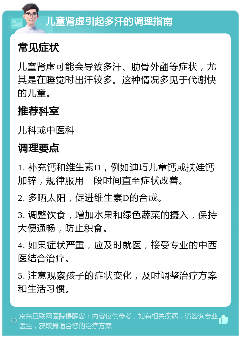 儿童肾虚引起多汗的调理指南 常见症状 儿童肾虚可能会导致多汗、肋骨外翻等症状，尤其是在睡觉时出汗较多。这种情况多见于代谢快的儿童。 推荐科室 儿科或中医科 调理要点 1. 补充钙和维生素D，例如迪巧儿童钙或扶娃钙加锌，规律服用一段时间直至症状改善。 2. 多晒太阳，促进维生素D的合成。 3. 调整饮食，增加水果和绿色蔬菜的摄入，保持大便通畅，防止积食。 4. 如果症状严重，应及时就医，接受专业的中西医结合治疗。 5. 注意观察孩子的症状变化，及时调整治疗方案和生活习惯。