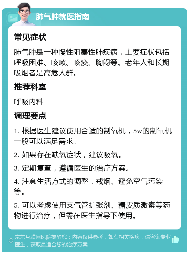 肺气肿就医指南 常见症状 肺气肿是一种慢性阻塞性肺疾病，主要症状包括呼吸困难、咳嗽、咳痰、胸闷等。老年人和长期吸烟者是高危人群。 推荐科室 呼吸内科 调理要点 1. 根据医生建议使用合适的制氧机，5w的制氧机一般可以满足需求。 2. 如果存在缺氧症状，建议吸氧。 3. 定期复查，遵循医生的治疗方案。 4. 注意生活方式的调整，戒烟、避免空气污染等。 5. 可以考虑使用支气管扩张剂、糖皮质激素等药物进行治疗，但需在医生指导下使用。