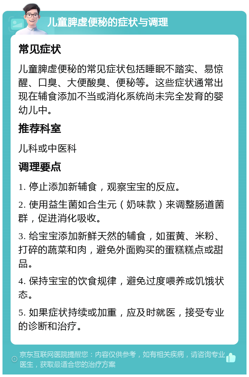 儿童脾虚便秘的症状与调理 常见症状 儿童脾虚便秘的常见症状包括睡眠不踏实、易惊醒、口臭、大便酸臭、便秘等。这些症状通常出现在辅食添加不当或消化系统尚未完全发育的婴幼儿中。 推荐科室 儿科或中医科 调理要点 1. 停止添加新辅食，观察宝宝的反应。 2. 使用益生菌如合生元（奶味款）来调整肠道菌群，促进消化吸收。 3. 给宝宝添加新鲜天然的辅食，如蛋黄、米粉、打碎的蔬菜和肉，避免外面购买的蛋糕糕点或甜品。 4. 保持宝宝的饮食规律，避免过度喂养或饥饿状态。 5. 如果症状持续或加重，应及时就医，接受专业的诊断和治疗。