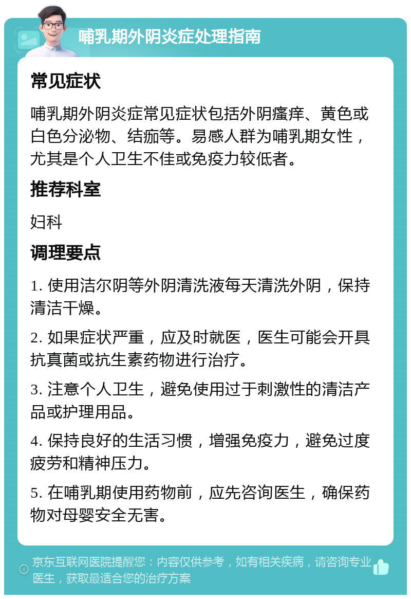 哺乳期外阴炎症处理指南 常见症状 哺乳期外阴炎症常见症状包括外阴瘙痒、黄色或白色分泌物、结痂等。易感人群为哺乳期女性，尤其是个人卫生不佳或免疫力较低者。 推荐科室 妇科 调理要点 1. 使用洁尔阴等外阴清洗液每天清洗外阴，保持清洁干燥。 2. 如果症状严重，应及时就医，医生可能会开具抗真菌或抗生素药物进行治疗。 3. 注意个人卫生，避免使用过于刺激性的清洁产品或护理用品。 4. 保持良好的生活习惯，增强免疫力，避免过度疲劳和精神压力。 5. 在哺乳期使用药物前，应先咨询医生，确保药物对母婴安全无害。