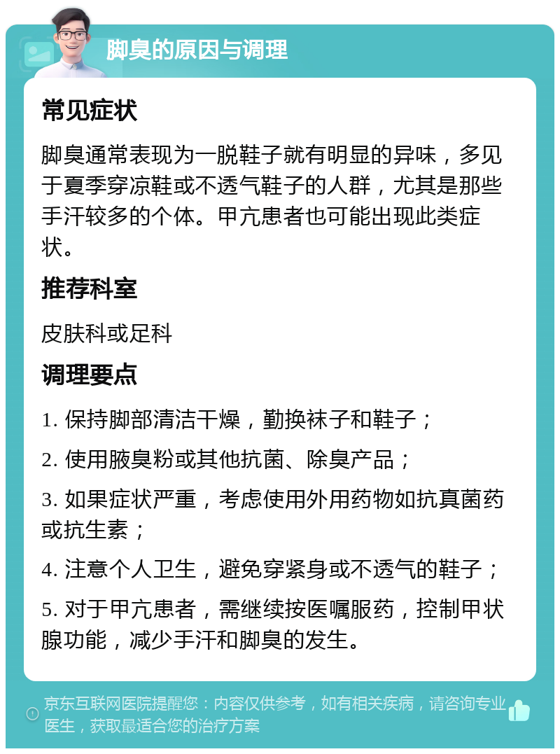 脚臭的原因与调理 常见症状 脚臭通常表现为一脱鞋子就有明显的异味，多见于夏季穿凉鞋或不透气鞋子的人群，尤其是那些手汗较多的个体。甲亢患者也可能出现此类症状。 推荐科室 皮肤科或足科 调理要点 1. 保持脚部清洁干燥，勤换袜子和鞋子； 2. 使用腋臭粉或其他抗菌、除臭产品； 3. 如果症状严重，考虑使用外用药物如抗真菌药或抗生素； 4. 注意个人卫生，避免穿紧身或不透气的鞋子； 5. 对于甲亢患者，需继续按医嘱服药，控制甲状腺功能，减少手汗和脚臭的发生。