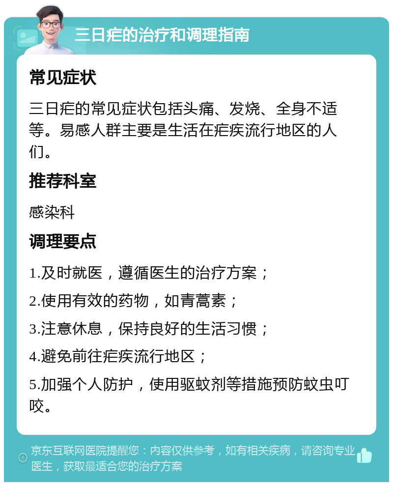 三日疟的治疗和调理指南 常见症状 三日疟的常见症状包括头痛、发烧、全身不适等。易感人群主要是生活在疟疾流行地区的人们。 推荐科室 感染科 调理要点 1.及时就医，遵循医生的治疗方案； 2.使用有效的药物，如青蒿素； 3.注意休息，保持良好的生活习惯； 4.避免前往疟疾流行地区； 5.加强个人防护，使用驱蚊剂等措施预防蚊虫叮咬。