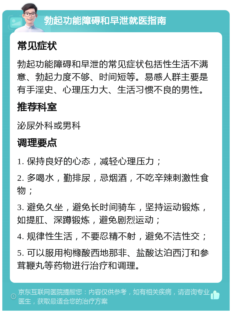 勃起功能障碍和早泄就医指南 常见症状 勃起功能障碍和早泄的常见症状包括性生活不满意、勃起力度不够、时间短等。易感人群主要是有手淫史、心理压力大、生活习惯不良的男性。 推荐科室 泌尿外科或男科 调理要点 1. 保持良好的心态，减轻心理压力； 2. 多喝水，勤排尿，忌烟酒，不吃辛辣刺激性食物； 3. 避免久坐，避免长时间骑车，坚持运动锻炼，如提肛、深蹲锻炼，避免剧烈运动； 4. 规律性生活，不要忍精不射，避免不洁性交； 5. 可以服用枸橼酸西地那非、盐酸达泊西汀和参茸鞭丸等药物进行治疗和调理。