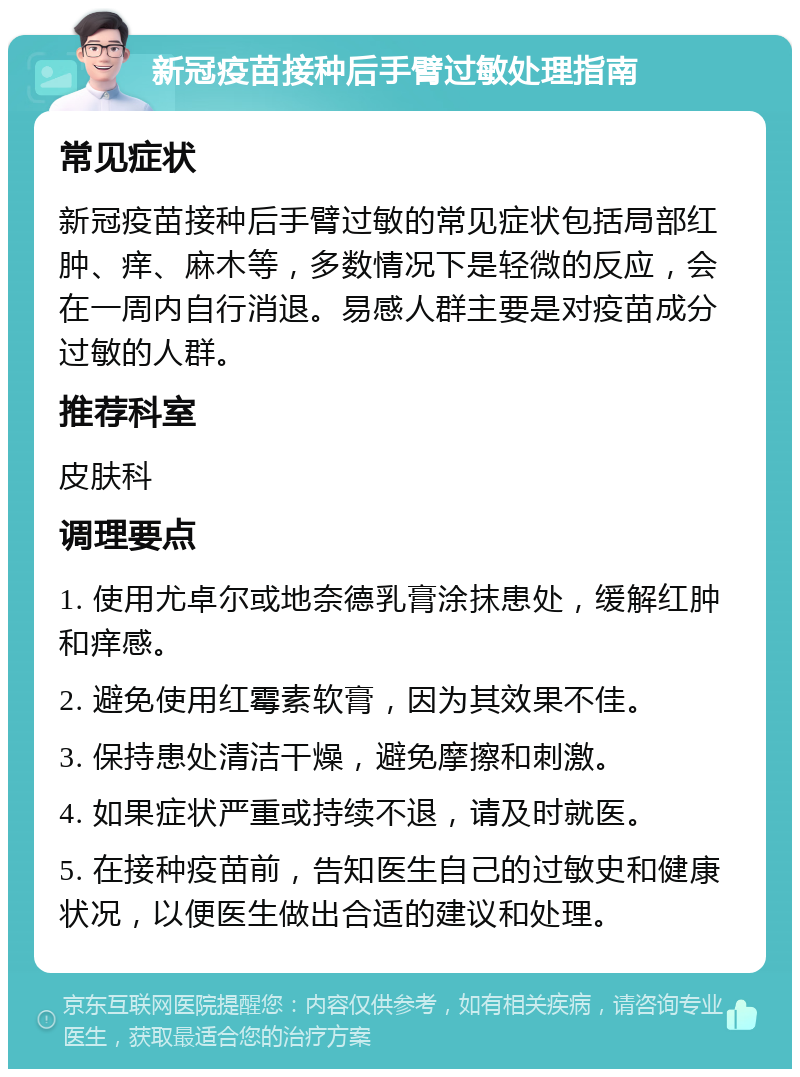 新冠疫苗接种后手臂过敏处理指南 常见症状 新冠疫苗接种后手臂过敏的常见症状包括局部红肿、痒、麻木等，多数情况下是轻微的反应，会在一周内自行消退。易感人群主要是对疫苗成分过敏的人群。 推荐科室 皮肤科 调理要点 1. 使用尤卓尔或地奈德乳膏涂抹患处，缓解红肿和痒感。 2. 避免使用红霉素软膏，因为其效果不佳。 3. 保持患处清洁干燥，避免摩擦和刺激。 4. 如果症状严重或持续不退，请及时就医。 5. 在接种疫苗前，告知医生自己的过敏史和健康状况，以便医生做出合适的建议和处理。