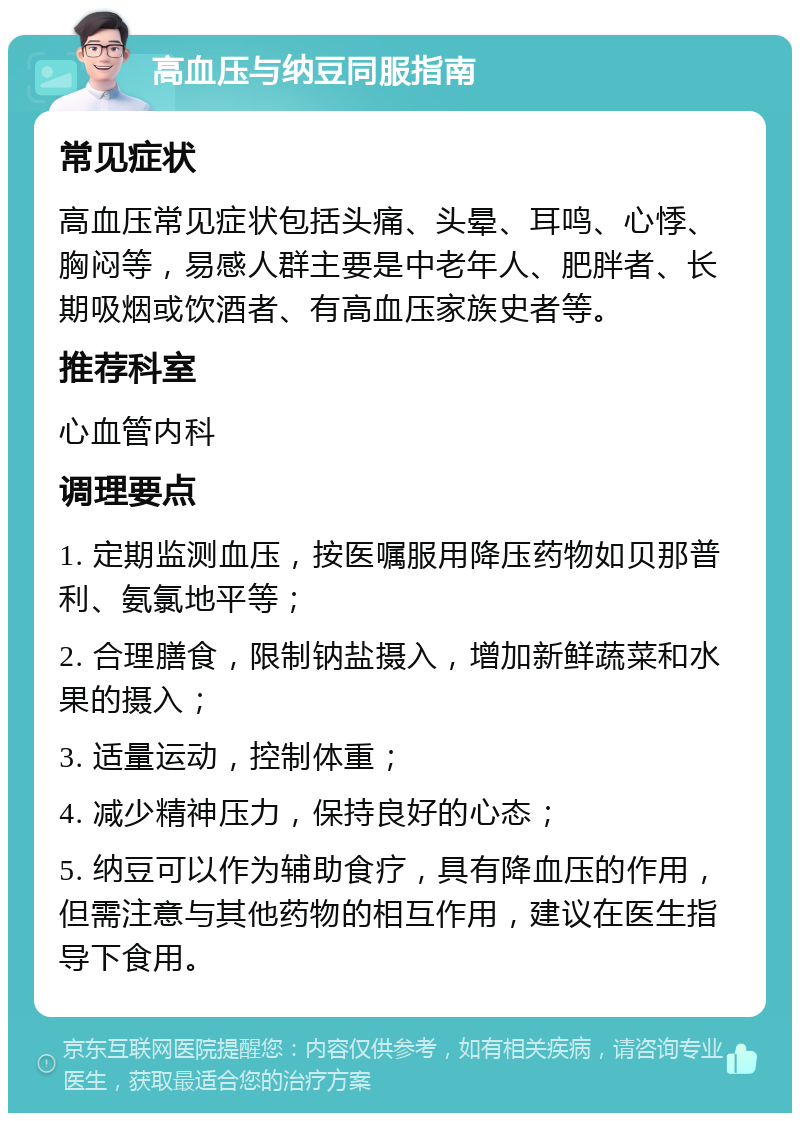 高血压与纳豆同服指南 常见症状 高血压常见症状包括头痛、头晕、耳鸣、心悸、胸闷等，易感人群主要是中老年人、肥胖者、长期吸烟或饮酒者、有高血压家族史者等。 推荐科室 心血管内科 调理要点 1. 定期监测血压，按医嘱服用降压药物如贝那普利、氨氯地平等； 2. 合理膳食，限制钠盐摄入，增加新鲜蔬菜和水果的摄入； 3. 适量运动，控制体重； 4. 减少精神压力，保持良好的心态； 5. 纳豆可以作为辅助食疗，具有降血压的作用，但需注意与其他药物的相互作用，建议在医生指导下食用。