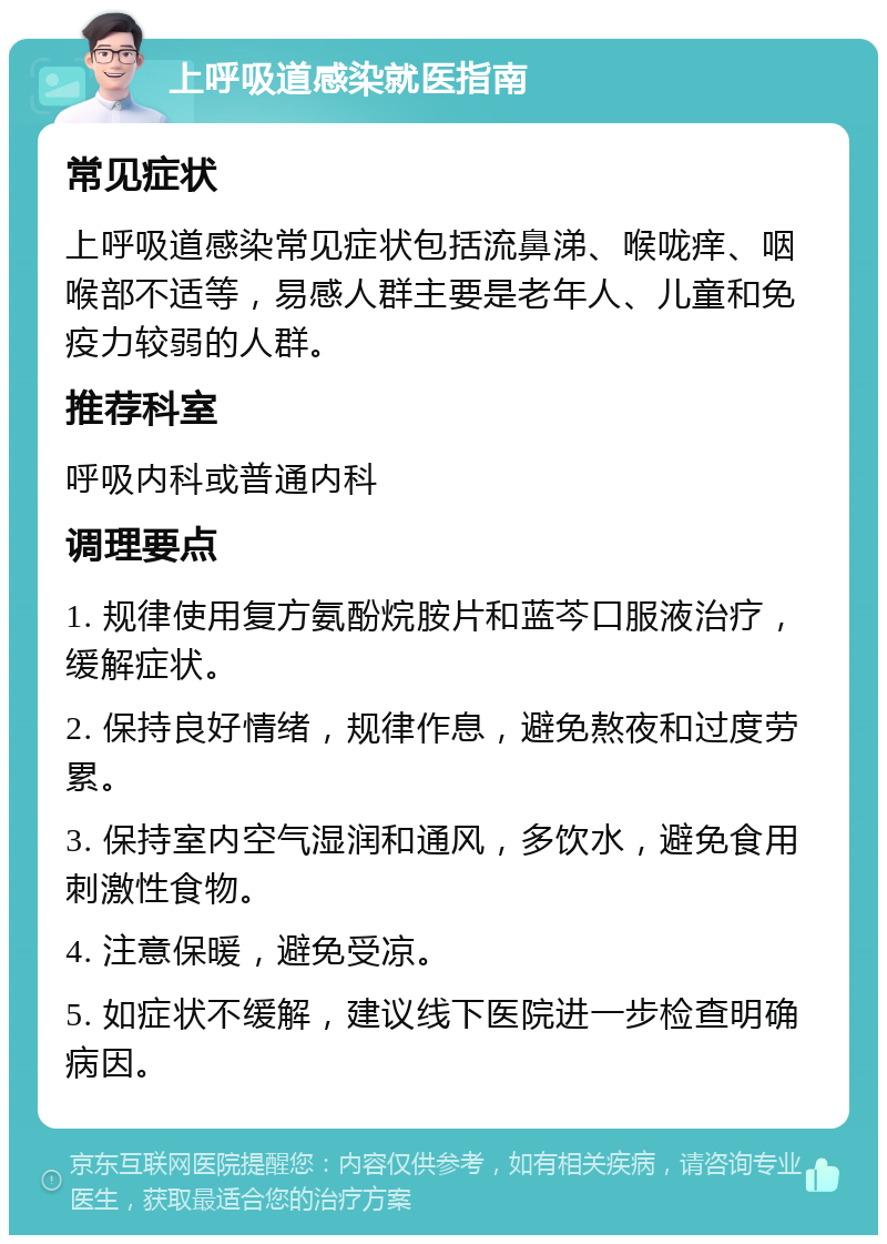 上呼吸道感染就医指南 常见症状 上呼吸道感染常见症状包括流鼻涕、喉咙痒、咽喉部不适等，易感人群主要是老年人、儿童和免疫力较弱的人群。 推荐科室 呼吸内科或普通内科 调理要点 1. 规律使用复方氨酚烷胺片和蓝芩口服液治疗，缓解症状。 2. 保持良好情绪，规律作息，避免熬夜和过度劳累。 3. 保持室内空气湿润和通风，多饮水，避免食用刺激性食物。 4. 注意保暖，避免受凉。 5. 如症状不缓解，建议线下医院进一步检查明确病因。