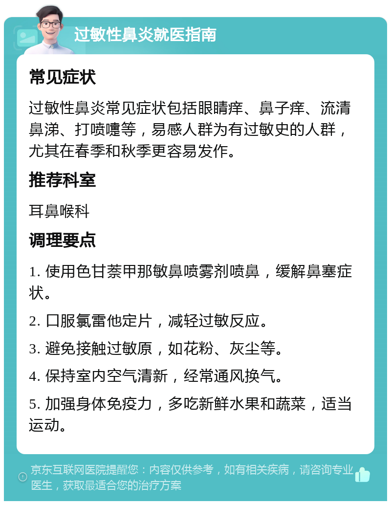 过敏性鼻炎就医指南 常见症状 过敏性鼻炎常见症状包括眼睛痒、鼻子痒、流清鼻涕、打喷嚏等，易感人群为有过敏史的人群，尤其在春季和秋季更容易发作。 推荐科室 耳鼻喉科 调理要点 1. 使用色甘萘甲那敏鼻喷雾剂喷鼻，缓解鼻塞症状。 2. 口服氯雷他定片，减轻过敏反应。 3. 避免接触过敏原，如花粉、灰尘等。 4. 保持室内空气清新，经常通风换气。 5. 加强身体免疫力，多吃新鲜水果和蔬菜，适当运动。