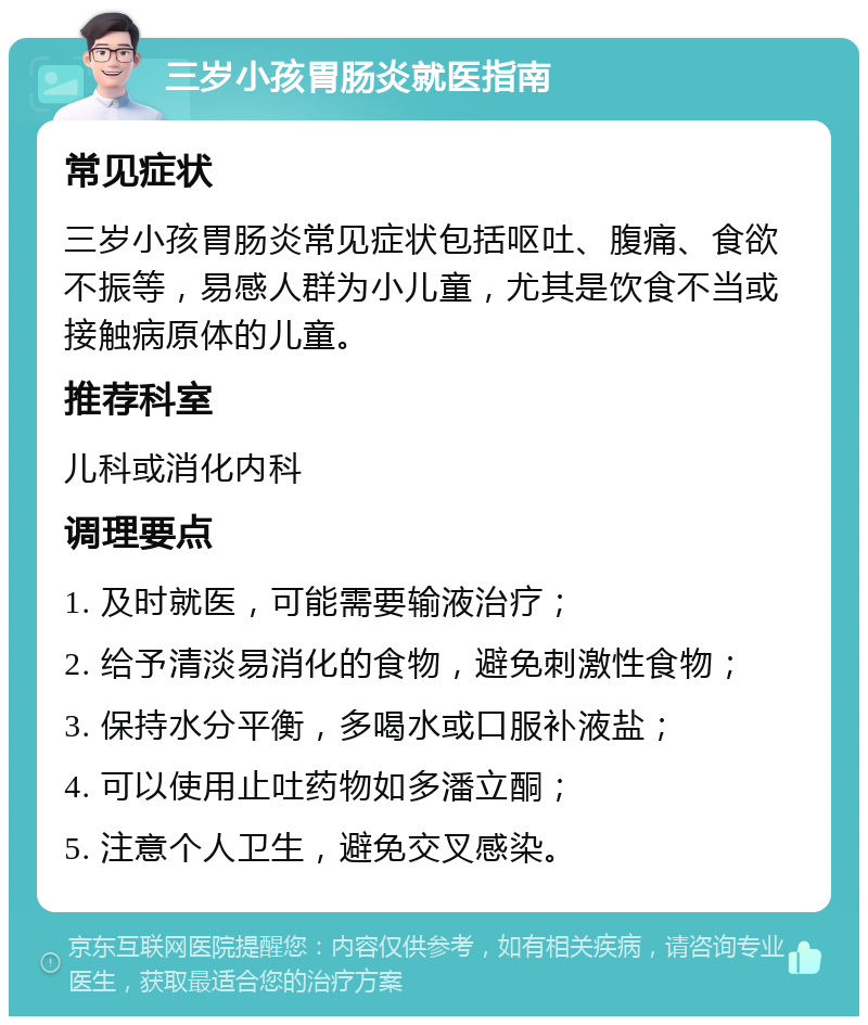 三岁小孩胃肠炎就医指南 常见症状 三岁小孩胃肠炎常见症状包括呕吐、腹痛、食欲不振等，易感人群为小儿童，尤其是饮食不当或接触病原体的儿童。 推荐科室 儿科或消化内科 调理要点 1. 及时就医，可能需要输液治疗； 2. 给予清淡易消化的食物，避免刺激性食物； 3. 保持水分平衡，多喝水或口服补液盐； 4. 可以使用止吐药物如多潘立酮； 5. 注意个人卫生，避免交叉感染。