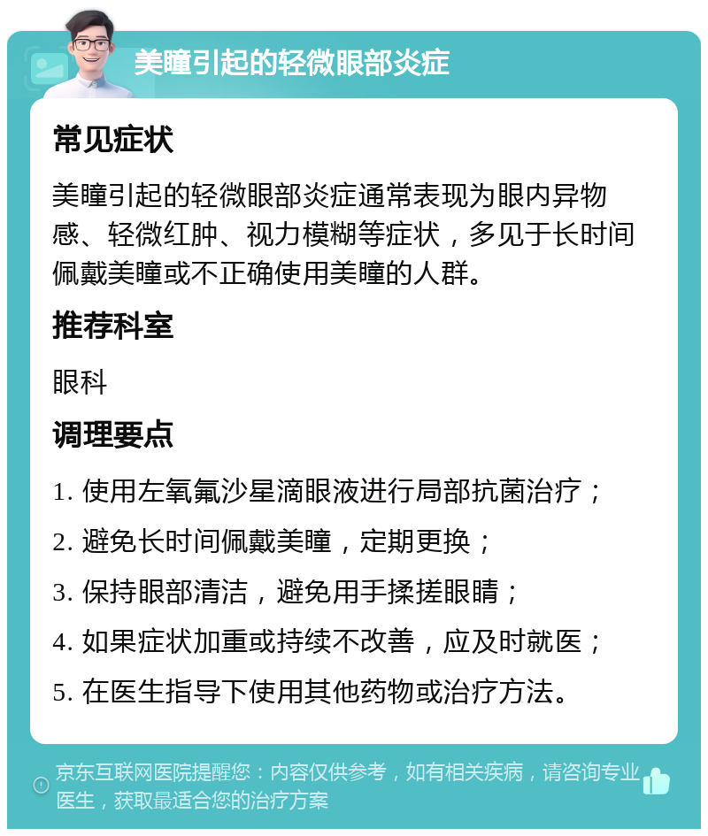 美瞳引起的轻微眼部炎症 常见症状 美瞳引起的轻微眼部炎症通常表现为眼内异物感、轻微红肿、视力模糊等症状，多见于长时间佩戴美瞳或不正确使用美瞳的人群。 推荐科室 眼科 调理要点 1. 使用左氧氟沙星滴眼液进行局部抗菌治疗； 2. 避免长时间佩戴美瞳，定期更换； 3. 保持眼部清洁，避免用手揉搓眼睛； 4. 如果症状加重或持续不改善，应及时就医； 5. 在医生指导下使用其他药物或治疗方法。