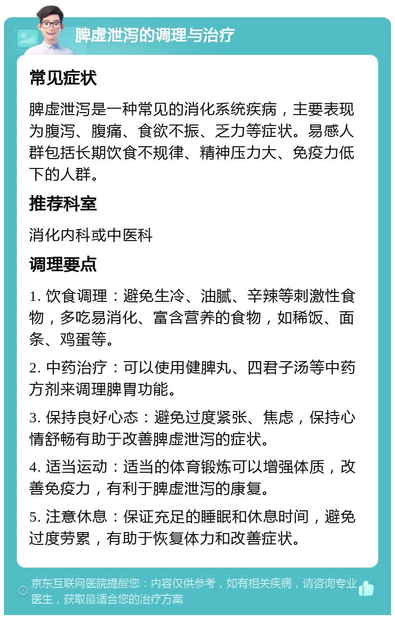 脾虚泄泻的调理与治疗 常见症状 脾虚泄泻是一种常见的消化系统疾病，主要表现为腹泻、腹痛、食欲不振、乏力等症状。易感人群包括长期饮食不规律、精神压力大、免疫力低下的人群。 推荐科室 消化内科或中医科 调理要点 1. 饮食调理：避免生冷、油腻、辛辣等刺激性食物，多吃易消化、富含营养的食物，如稀饭、面条、鸡蛋等。 2. 中药治疗：可以使用健脾丸、四君子汤等中药方剂来调理脾胃功能。 3. 保持良好心态：避免过度紧张、焦虑，保持心情舒畅有助于改善脾虚泄泻的症状。 4. 适当运动：适当的体育锻炼可以增强体质，改善免疫力，有利于脾虚泄泻的康复。 5. 注意休息：保证充足的睡眠和休息时间，避免过度劳累，有助于恢复体力和改善症状。