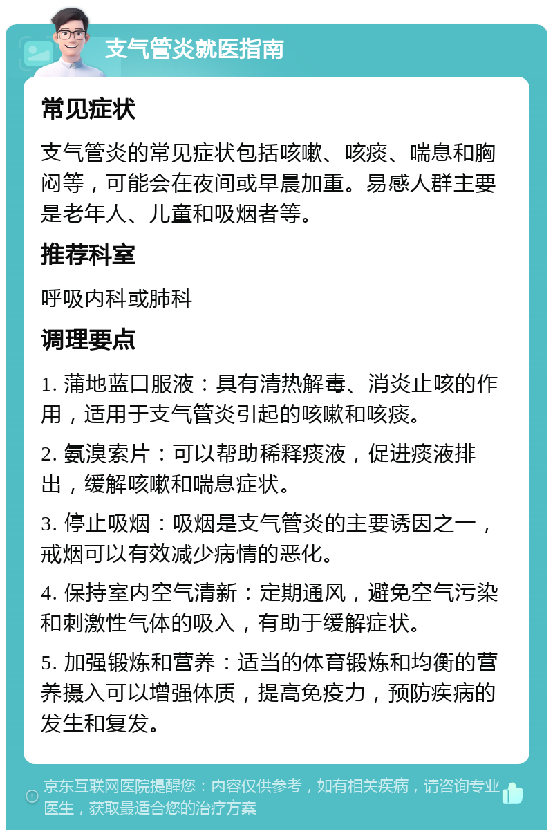 支气管炎就医指南 常见症状 支气管炎的常见症状包括咳嗽、咳痰、喘息和胸闷等，可能会在夜间或早晨加重。易感人群主要是老年人、儿童和吸烟者等。 推荐科室 呼吸内科或肺科 调理要点 1. 蒲地蓝口服液：具有清热解毒、消炎止咳的作用，适用于支气管炎引起的咳嗽和咳痰。 2. 氨溴索片：可以帮助稀释痰液，促进痰液排出，缓解咳嗽和喘息症状。 3. 停止吸烟：吸烟是支气管炎的主要诱因之一，戒烟可以有效减少病情的恶化。 4. 保持室内空气清新：定期通风，避免空气污染和刺激性气体的吸入，有助于缓解症状。 5. 加强锻炼和营养：适当的体育锻炼和均衡的营养摄入可以增强体质，提高免疫力，预防疾病的发生和复发。