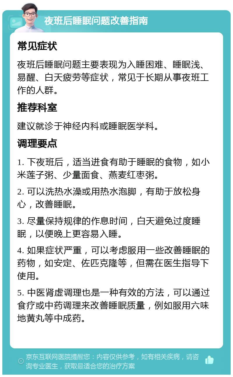 夜班后睡眠问题改善指南 常见症状 夜班后睡眠问题主要表现为入睡困难、睡眠浅、易醒、白天疲劳等症状，常见于长期从事夜班工作的人群。 推荐科室 建议就诊于神经内科或睡眠医学科。 调理要点 1. 下夜班后，适当进食有助于睡眠的食物，如小米莲子粥、少量面食、燕麦红枣粥。 2. 可以洗热水澡或用热水泡脚，有助于放松身心，改善睡眠。 3. 尽量保持规律的作息时间，白天避免过度睡眠，以便晚上更容易入睡。 4. 如果症状严重，可以考虑服用一些改善睡眠的药物，如安定、佐匹克隆等，但需在医生指导下使用。 5. 中医肾虚调理也是一种有效的方法，可以通过食疗或中药调理来改善睡眠质量，例如服用六味地黄丸等中成药。