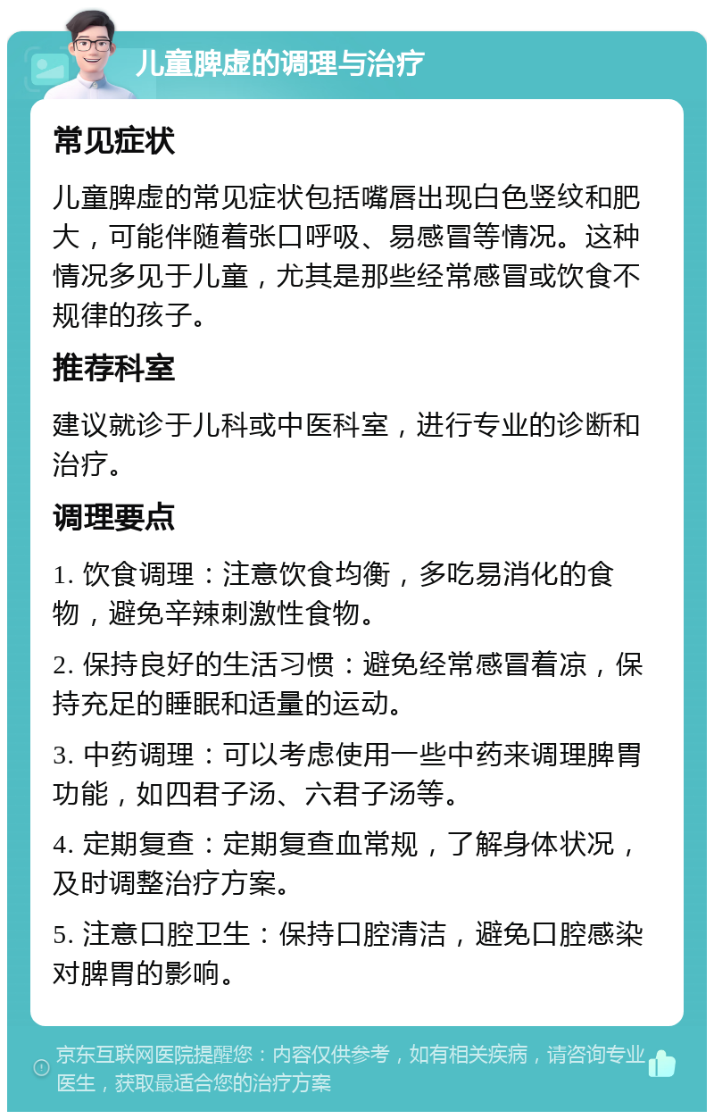 儿童脾虚的调理与治疗 常见症状 儿童脾虚的常见症状包括嘴唇出现白色竖纹和肥大，可能伴随着张口呼吸、易感冒等情况。这种情况多见于儿童，尤其是那些经常感冒或饮食不规律的孩子。 推荐科室 建议就诊于儿科或中医科室，进行专业的诊断和治疗。 调理要点 1. 饮食调理：注意饮食均衡，多吃易消化的食物，避免辛辣刺激性食物。 2. 保持良好的生活习惯：避免经常感冒着凉，保持充足的睡眠和适量的运动。 3. 中药调理：可以考虑使用一些中药来调理脾胃功能，如四君子汤、六君子汤等。 4. 定期复查：定期复查血常规，了解身体状况，及时调整治疗方案。 5. 注意口腔卫生：保持口腔清洁，避免口腔感染对脾胃的影响。