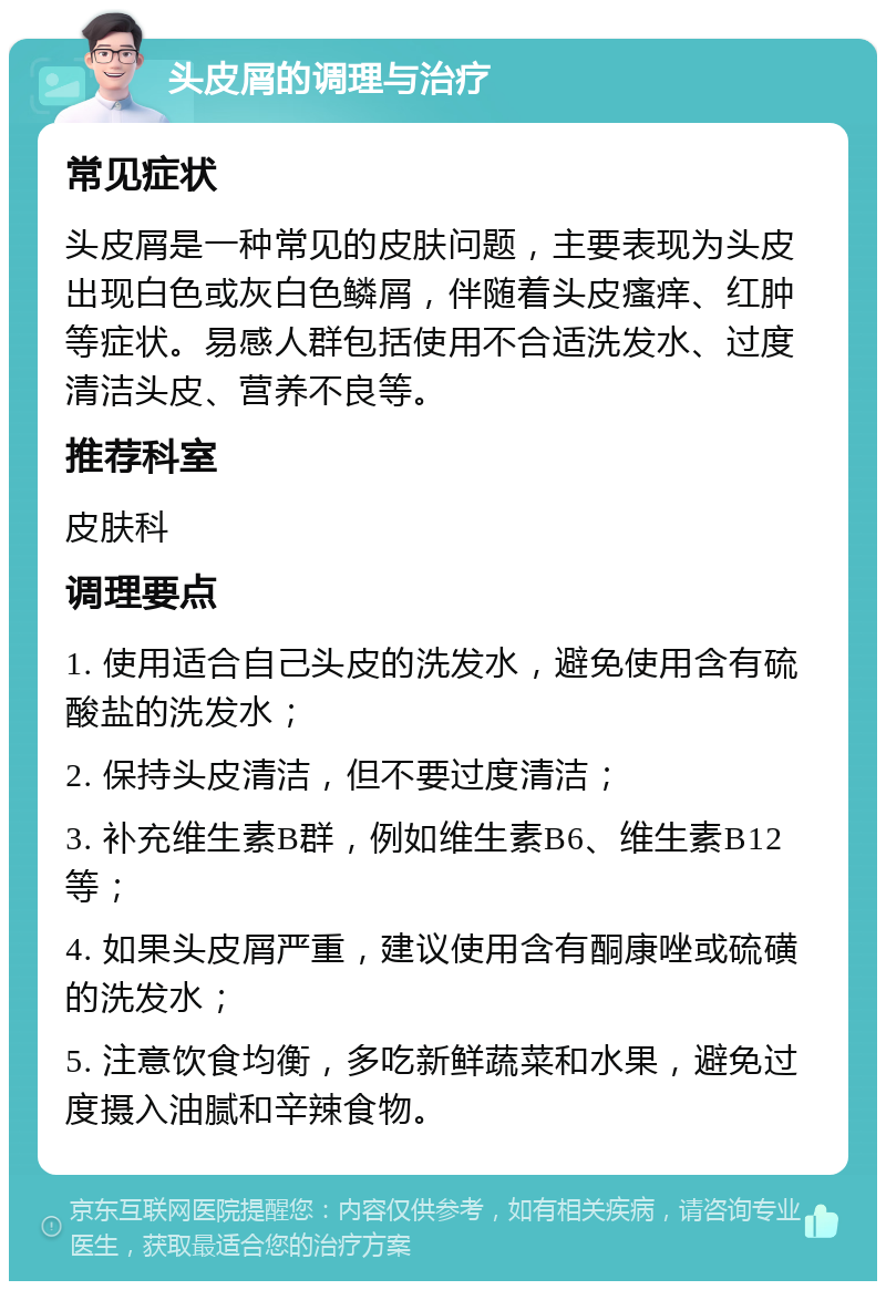 头皮屑的调理与治疗 常见症状 头皮屑是一种常见的皮肤问题，主要表现为头皮出现白色或灰白色鳞屑，伴随着头皮瘙痒、红肿等症状。易感人群包括使用不合适洗发水、过度清洁头皮、营养不良等。 推荐科室 皮肤科 调理要点 1. 使用适合自己头皮的洗发水，避免使用含有硫酸盐的洗发水； 2. 保持头皮清洁，但不要过度清洁； 3. 补充维生素B群，例如维生素B6、维生素B12等； 4. 如果头皮屑严重，建议使用含有酮康唑或硫磺的洗发水； 5. 注意饮食均衡，多吃新鲜蔬菜和水果，避免过度摄入油腻和辛辣食物。