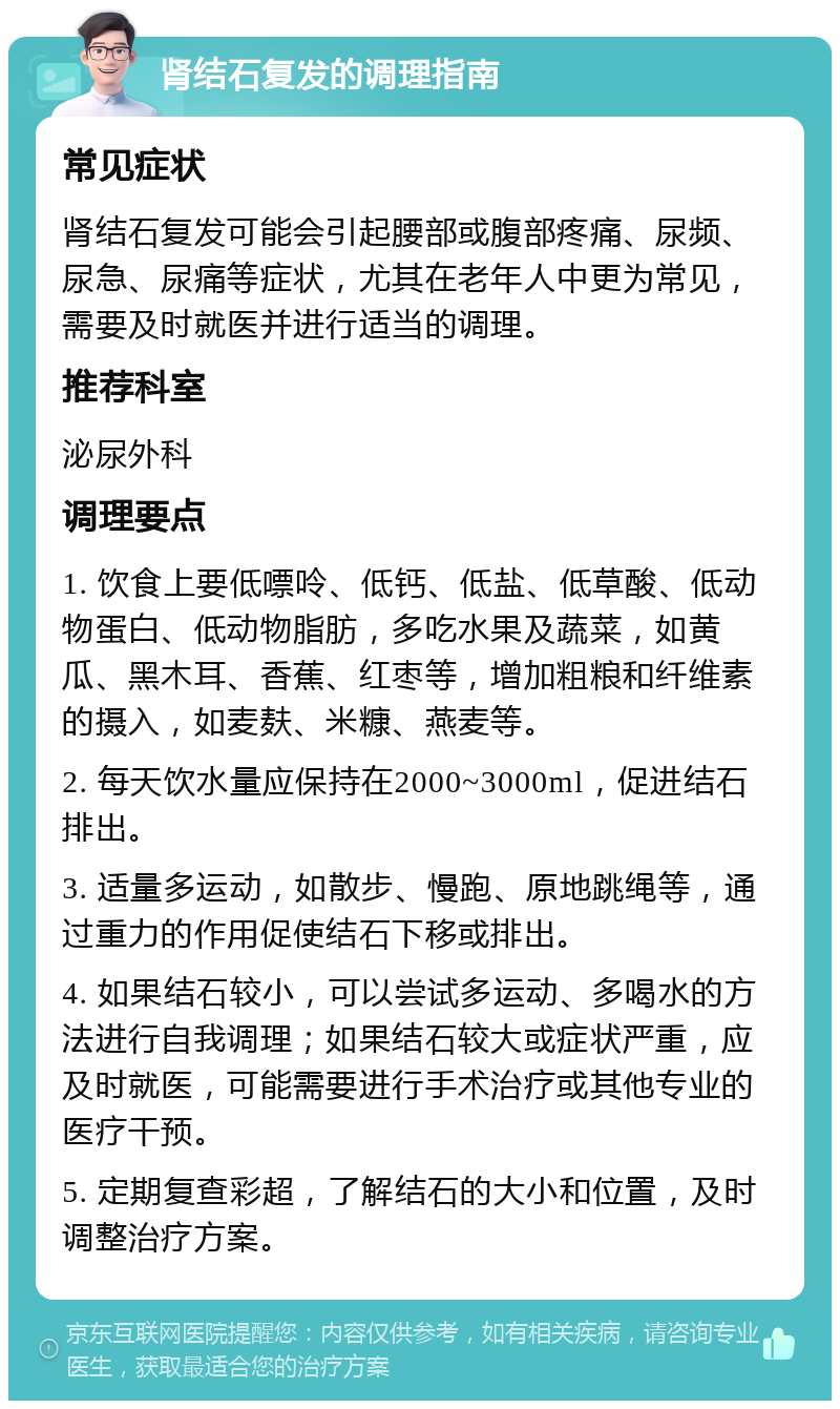 肾结石复发的调理指南 常见症状 肾结石复发可能会引起腰部或腹部疼痛、尿频、尿急、尿痛等症状，尤其在老年人中更为常见，需要及时就医并进行适当的调理。 推荐科室 泌尿外科 调理要点 1. 饮食上要低嘌呤、低钙、低盐、低草酸、低动物蛋白、低动物脂肪，多吃水果及蔬菜，如黄瓜、黑木耳、香蕉、红枣等，增加粗粮和纤维素的摄入，如麦麸、米糠、燕麦等。 2. 每天饮水量应保持在2000~3000ml，促进结石排出。 3. 适量多运动，如散步、慢跑、原地跳绳等，通过重力的作用促使结石下移或排出。 4. 如果结石较小，可以尝试多运动、多喝水的方法进行自我调理；如果结石较大或症状严重，应及时就医，可能需要进行手术治疗或其他专业的医疗干预。 5. 定期复查彩超，了解结石的大小和位置，及时调整治疗方案。