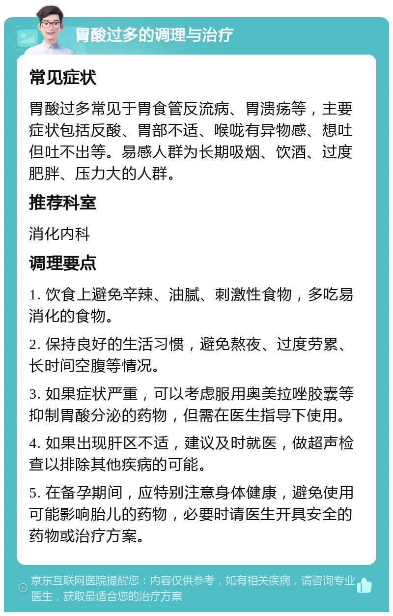 胃酸过多的调理与治疗 常见症状 胃酸过多常见于胃食管反流病、胃溃疡等，主要症状包括反酸、胃部不适、喉咙有异物感、想吐但吐不出等。易感人群为长期吸烟、饮酒、过度肥胖、压力大的人群。 推荐科室 消化内科 调理要点 1. 饮食上避免辛辣、油腻、刺激性食物，多吃易消化的食物。 2. 保持良好的生活习惯，避免熬夜、过度劳累、长时间空腹等情况。 3. 如果症状严重，可以考虑服用奥美拉唑胶囊等抑制胃酸分泌的药物，但需在医生指导下使用。 4. 如果出现肝区不适，建议及时就医，做超声检查以排除其他疾病的可能。 5. 在备孕期间，应特别注意身体健康，避免使用可能影响胎儿的药物，必要时请医生开具安全的药物或治疗方案。