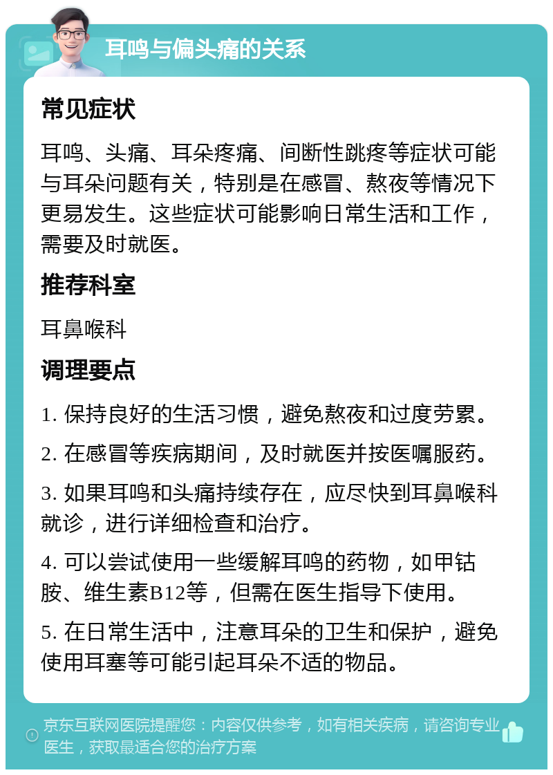 耳鸣与偏头痛的关系 常见症状 耳鸣、头痛、耳朵疼痛、间断性跳疼等症状可能与耳朵问题有关，特别是在感冒、熬夜等情况下更易发生。这些症状可能影响日常生活和工作，需要及时就医。 推荐科室 耳鼻喉科 调理要点 1. 保持良好的生活习惯，避免熬夜和过度劳累。 2. 在感冒等疾病期间，及时就医并按医嘱服药。 3. 如果耳鸣和头痛持续存在，应尽快到耳鼻喉科就诊，进行详细检查和治疗。 4. 可以尝试使用一些缓解耳鸣的药物，如甲钴胺、维生素B12等，但需在医生指导下使用。 5. 在日常生活中，注意耳朵的卫生和保护，避免使用耳塞等可能引起耳朵不适的物品。