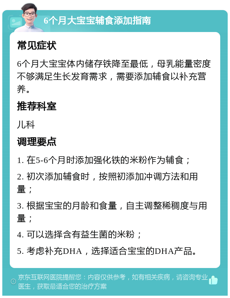 6个月大宝宝辅食添加指南 常见症状 6个月大宝宝体内储存铁降至最低，母乳能量密度不够满足生长发育需求，需要添加辅食以补充营养。 推荐科室 儿科 调理要点 1. 在5-6个月时添加强化铁的米粉作为辅食； 2. 初次添加辅食时，按照初添加冲调方法和用量； 3. 根据宝宝的月龄和食量，自主调整稀稠度与用量； 4. 可以选择含有益生菌的米粉； 5. 考虑补充DHA，选择适合宝宝的DHA产品。