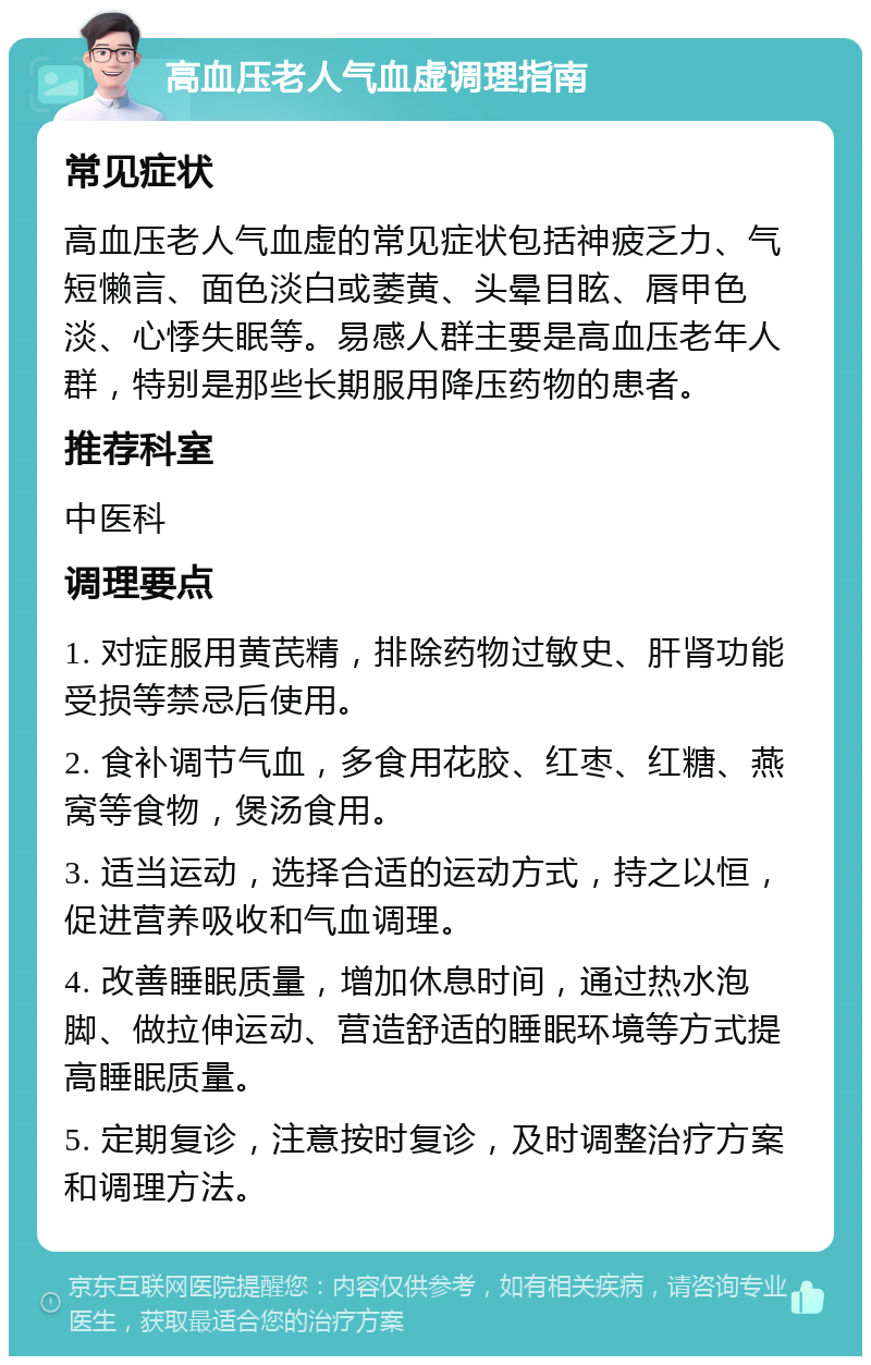 高血压老人气血虚调理指南 常见症状 高血压老人气血虚的常见症状包括神疲乏力、气短懒言、面色淡白或萎黄、头晕目眩、唇甲色淡、心悸失眠等。易感人群主要是高血压老年人群，特别是那些长期服用降压药物的患者。 推荐科室 中医科 调理要点 1. 对症服用黄芪精，排除药物过敏史、肝肾功能受损等禁忌后使用。 2. 食补调节气血，多食用花胶、红枣、红糖、燕窝等食物，煲汤食用。 3. 适当运动，选择合适的运动方式，持之以恒，促进营养吸收和气血调理。 4. 改善睡眠质量，增加休息时间，通过热水泡脚、做拉伸运动、营造舒适的睡眠环境等方式提高睡眠质量。 5. 定期复诊，注意按时复诊，及时调整治疗方案和调理方法。