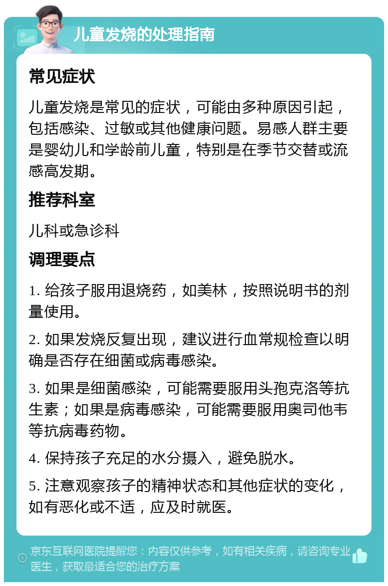 儿童发烧的处理指南 常见症状 儿童发烧是常见的症状，可能由多种原因引起，包括感染、过敏或其他健康问题。易感人群主要是婴幼儿和学龄前儿童，特别是在季节交替或流感高发期。 推荐科室 儿科或急诊科 调理要点 1. 给孩子服用退烧药，如美林，按照说明书的剂量使用。 2. 如果发烧反复出现，建议进行血常规检查以明确是否存在细菌或病毒感染。 3. 如果是细菌感染，可能需要服用头孢克洛等抗生素；如果是病毒感染，可能需要服用奥司他韦等抗病毒药物。 4. 保持孩子充足的水分摄入，避免脱水。 5. 注意观察孩子的精神状态和其他症状的变化，如有恶化或不适，应及时就医。