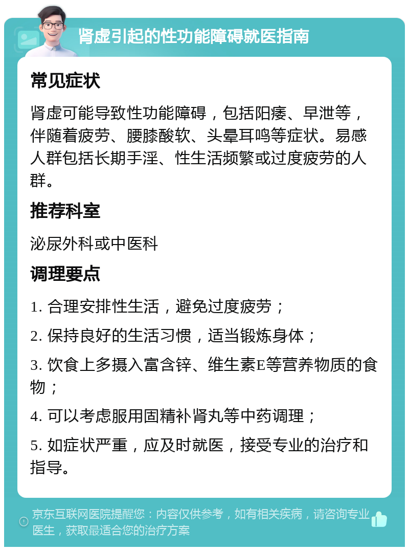 肾虚引起的性功能障碍就医指南 常见症状 肾虚可能导致性功能障碍，包括阳痿、早泄等，伴随着疲劳、腰膝酸软、头晕耳鸣等症状。易感人群包括长期手淫、性生活频繁或过度疲劳的人群。 推荐科室 泌尿外科或中医科 调理要点 1. 合理安排性生活，避免过度疲劳； 2. 保持良好的生活习惯，适当锻炼身体； 3. 饮食上多摄入富含锌、维生素E等营养物质的食物； 4. 可以考虑服用固精补肾丸等中药调理； 5. 如症状严重，应及时就医，接受专业的治疗和指导。