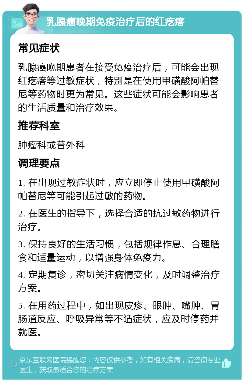 乳腺癌晚期免疫治疗后的红疙瘩 常见症状 乳腺癌晚期患者在接受免疫治疗后，可能会出现红疙瘩等过敏症状，特别是在使用甲磺酸阿帕替尼等药物时更为常见。这些症状可能会影响患者的生活质量和治疗效果。 推荐科室 肿瘤科或普外科 调理要点 1. 在出现过敏症状时，应立即停止使用甲磺酸阿帕替尼等可能引起过敏的药物。 2. 在医生的指导下，选择合适的抗过敏药物进行治疗。 3. 保持良好的生活习惯，包括规律作息、合理膳食和适量运动，以增强身体免疫力。 4. 定期复诊，密切关注病情变化，及时调整治疗方案。 5. 在用药过程中，如出现皮疹、眼肿、嘴肿、胃肠道反应、呼吸异常等不适症状，应及时停药并就医。