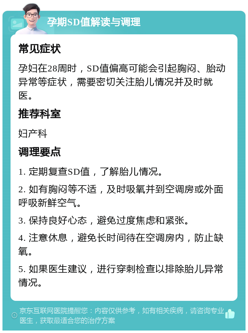 孕期SD值解读与调理 常见症状 孕妇在28周时，SD值偏高可能会引起胸闷、胎动异常等症状，需要密切关注胎儿情况并及时就医。 推荐科室 妇产科 调理要点 1. 定期复查SD值，了解胎儿情况。 2. 如有胸闷等不适，及时吸氧并到空调房或外面呼吸新鲜空气。 3. 保持良好心态，避免过度焦虑和紧张。 4. 注意休息，避免长时间待在空调房内，防止缺氧。 5. 如果医生建议，进行穿刺检查以排除胎儿异常情况。