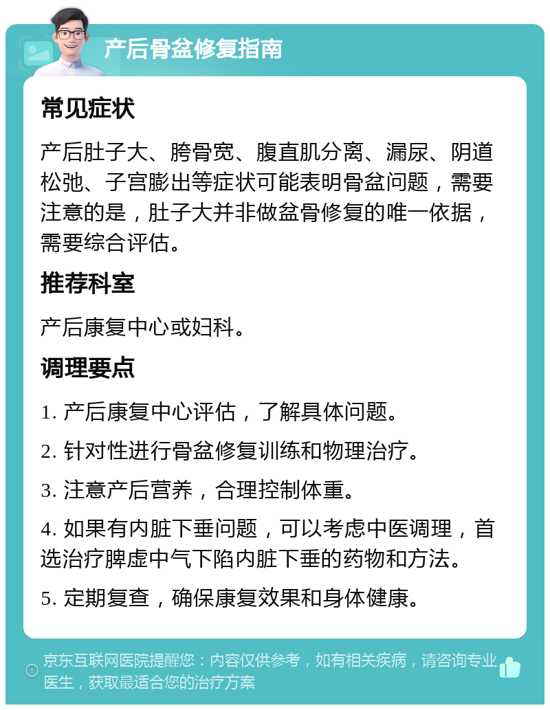 产后骨盆修复指南 常见症状 产后肚子大、胯骨宽、腹直肌分离、漏尿、阴道松弛、子宫膨出等症状可能表明骨盆问题，需要注意的是，肚子大并非做盆骨修复的唯一依据，需要综合评估。 推荐科室 产后康复中心或妇科。 调理要点 1. 产后康复中心评估，了解具体问题。 2. 针对性进行骨盆修复训练和物理治疗。 3. 注意产后营养，合理控制体重。 4. 如果有内脏下垂问题，可以考虑中医调理，首选治疗脾虚中气下陷内脏下垂的药物和方法。 5. 定期复查，确保康复效果和身体健康。