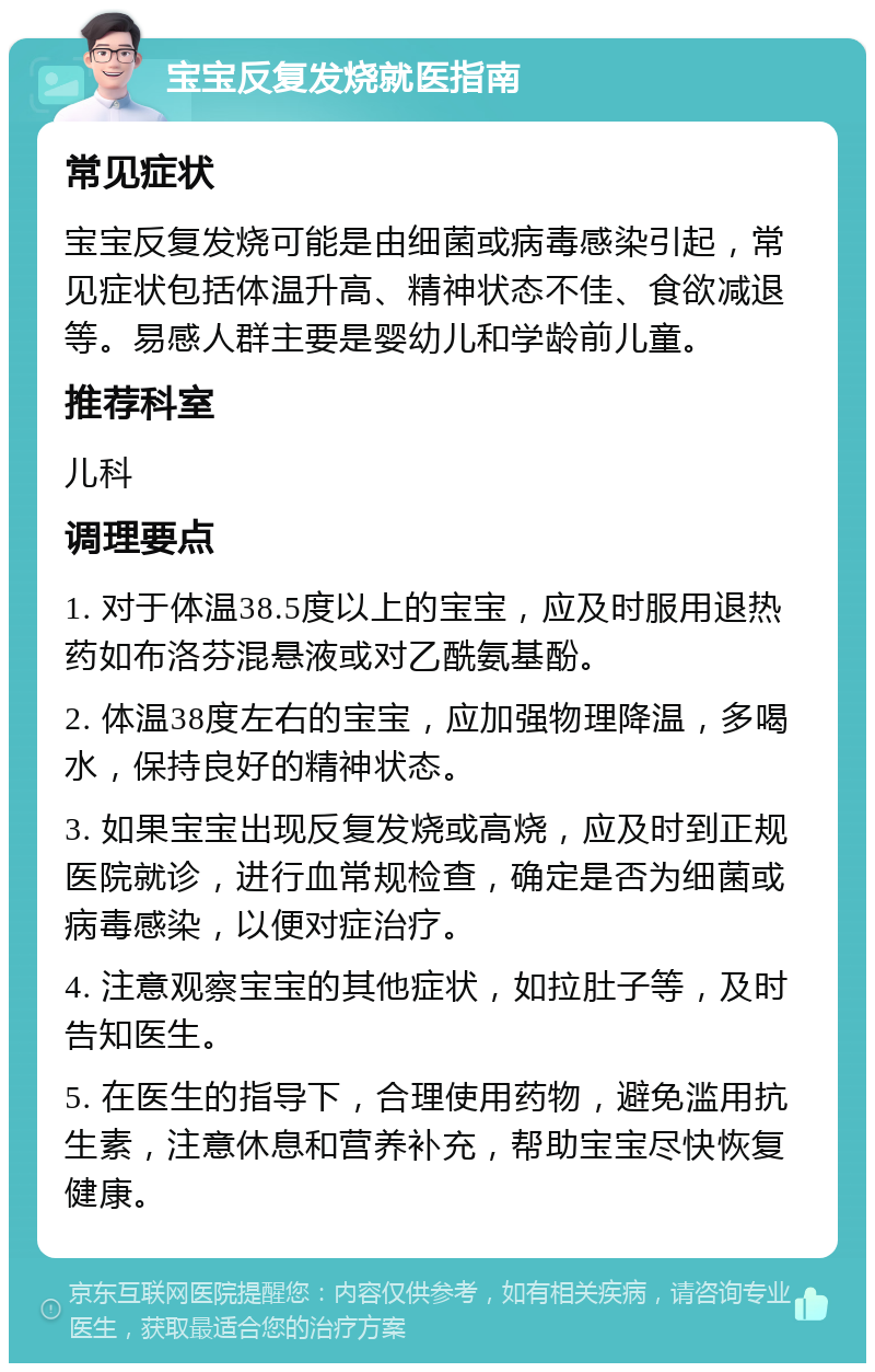 宝宝反复发烧就医指南 常见症状 宝宝反复发烧可能是由细菌或病毒感染引起，常见症状包括体温升高、精神状态不佳、食欲减退等。易感人群主要是婴幼儿和学龄前儿童。 推荐科室 儿科 调理要点 1. 对于体温38.5度以上的宝宝，应及时服用退热药如布洛芬混悬液或对乙酰氨基酚。 2. 体温38度左右的宝宝，应加强物理降温，多喝水，保持良好的精神状态。 3. 如果宝宝出现反复发烧或高烧，应及时到正规医院就诊，进行血常规检查，确定是否为细菌或病毒感染，以便对症治疗。 4. 注意观察宝宝的其他症状，如拉肚子等，及时告知医生。 5. 在医生的指导下，合理使用药物，避免滥用抗生素，注意休息和营养补充，帮助宝宝尽快恢复健康。