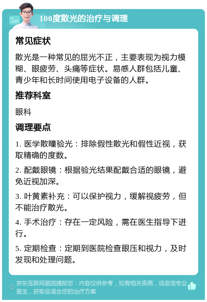 100度散光的治疗与调理 常见症状 散光是一种常见的屈光不正，主要表现为视力模糊、眼疲劳、头痛等症状。易感人群包括儿童、青少年和长时间使用电子设备的人群。 推荐科室 眼科 调理要点 1. 医学散瞳验光：排除假性散光和假性近视，获取精确的度数。 2. 配戴眼镜：根据验光结果配戴合适的眼镜，避免近视加深。 3. 叶黄素补充：可以保护视力，缓解视疲劳，但不能治疗散光。 4. 手术治疗：存在一定风险，需在医生指导下进行。 5. 定期检查：定期到医院检查眼压和视力，及时发现和处理问题。