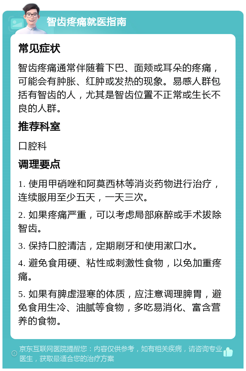 智齿疼痛就医指南 常见症状 智齿疼痛通常伴随着下巴、面颊或耳朵的疼痛，可能会有肿胀、红肿或发热的现象。易感人群包括有智齿的人，尤其是智齿位置不正常或生长不良的人群。 推荐科室 口腔科 调理要点 1. 使用甲硝唑和阿莫西林等消炎药物进行治疗，连续服用至少五天，一天三次。 2. 如果疼痛严重，可以考虑局部麻醉或手术拔除智齿。 3. 保持口腔清洁，定期刷牙和使用漱口水。 4. 避免食用硬、粘性或刺激性食物，以免加重疼痛。 5. 如果有脾虚湿寒的体质，应注意调理脾胃，避免食用生冷、油腻等食物，多吃易消化、富含营养的食物。