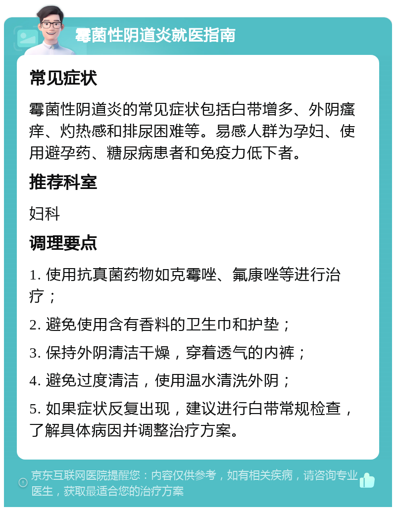 霉菌性阴道炎就医指南 常见症状 霉菌性阴道炎的常见症状包括白带增多、外阴瘙痒、灼热感和排尿困难等。易感人群为孕妇、使用避孕药、糖尿病患者和免疫力低下者。 推荐科室 妇科 调理要点 1. 使用抗真菌药物如克霉唑、氟康唑等进行治疗； 2. 避免使用含有香料的卫生巾和护垫； 3. 保持外阴清洁干燥，穿着透气的内裤； 4. 避免过度清洁，使用温水清洗外阴； 5. 如果症状反复出现，建议进行白带常规检查，了解具体病因并调整治疗方案。