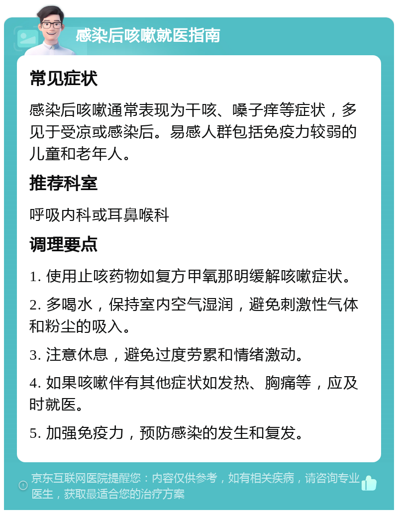 感染后咳嗽就医指南 常见症状 感染后咳嗽通常表现为干咳、嗓子痒等症状，多见于受凉或感染后。易感人群包括免疫力较弱的儿童和老年人。 推荐科室 呼吸内科或耳鼻喉科 调理要点 1. 使用止咳药物如复方甲氧那明缓解咳嗽症状。 2. 多喝水，保持室内空气湿润，避免刺激性气体和粉尘的吸入。 3. 注意休息，避免过度劳累和情绪激动。 4. 如果咳嗽伴有其他症状如发热、胸痛等，应及时就医。 5. 加强免疫力，预防感染的发生和复发。