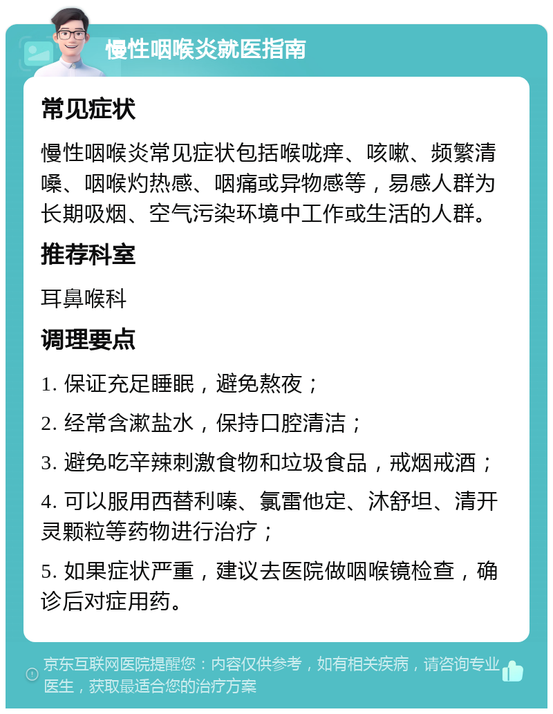 慢性咽喉炎就医指南 常见症状 慢性咽喉炎常见症状包括喉咙痒、咳嗽、频繁清嗓、咽喉灼热感、咽痛或异物感等，易感人群为长期吸烟、空气污染环境中工作或生活的人群。 推荐科室 耳鼻喉科 调理要点 1. 保证充足睡眠，避免熬夜； 2. 经常含漱盐水，保持口腔清洁； 3. 避免吃辛辣刺激食物和垃圾食品，戒烟戒酒； 4. 可以服用西替利嗪、氯雷他定、沐舒坦、清开灵颗粒等药物进行治疗； 5. 如果症状严重，建议去医院做咽喉镜检查，确诊后对症用药。