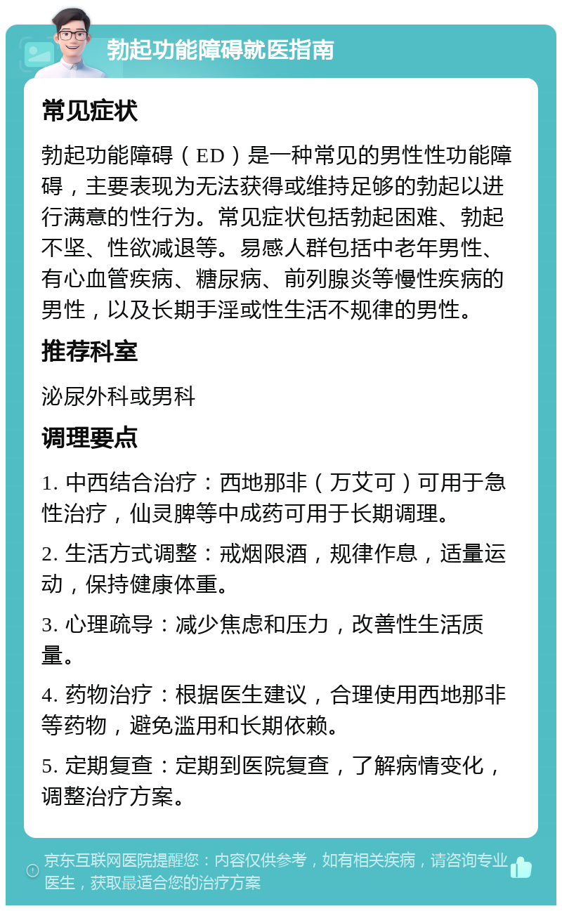 勃起功能障碍就医指南 常见症状 勃起功能障碍（ED）是一种常见的男性性功能障碍，主要表现为无法获得或维持足够的勃起以进行满意的性行为。常见症状包括勃起困难、勃起不坚、性欲减退等。易感人群包括中老年男性、有心血管疾病、糖尿病、前列腺炎等慢性疾病的男性，以及长期手淫或性生活不规律的男性。 推荐科室 泌尿外科或男科 调理要点 1. 中西结合治疗：西地那非（万艾可）可用于急性治疗，仙灵脾等中成药可用于长期调理。 2. 生活方式调整：戒烟限酒，规律作息，适量运动，保持健康体重。 3. 心理疏导：减少焦虑和压力，改善性生活质量。 4. 药物治疗：根据医生建议，合理使用西地那非等药物，避免滥用和长期依赖。 5. 定期复查：定期到医院复查，了解病情变化，调整治疗方案。