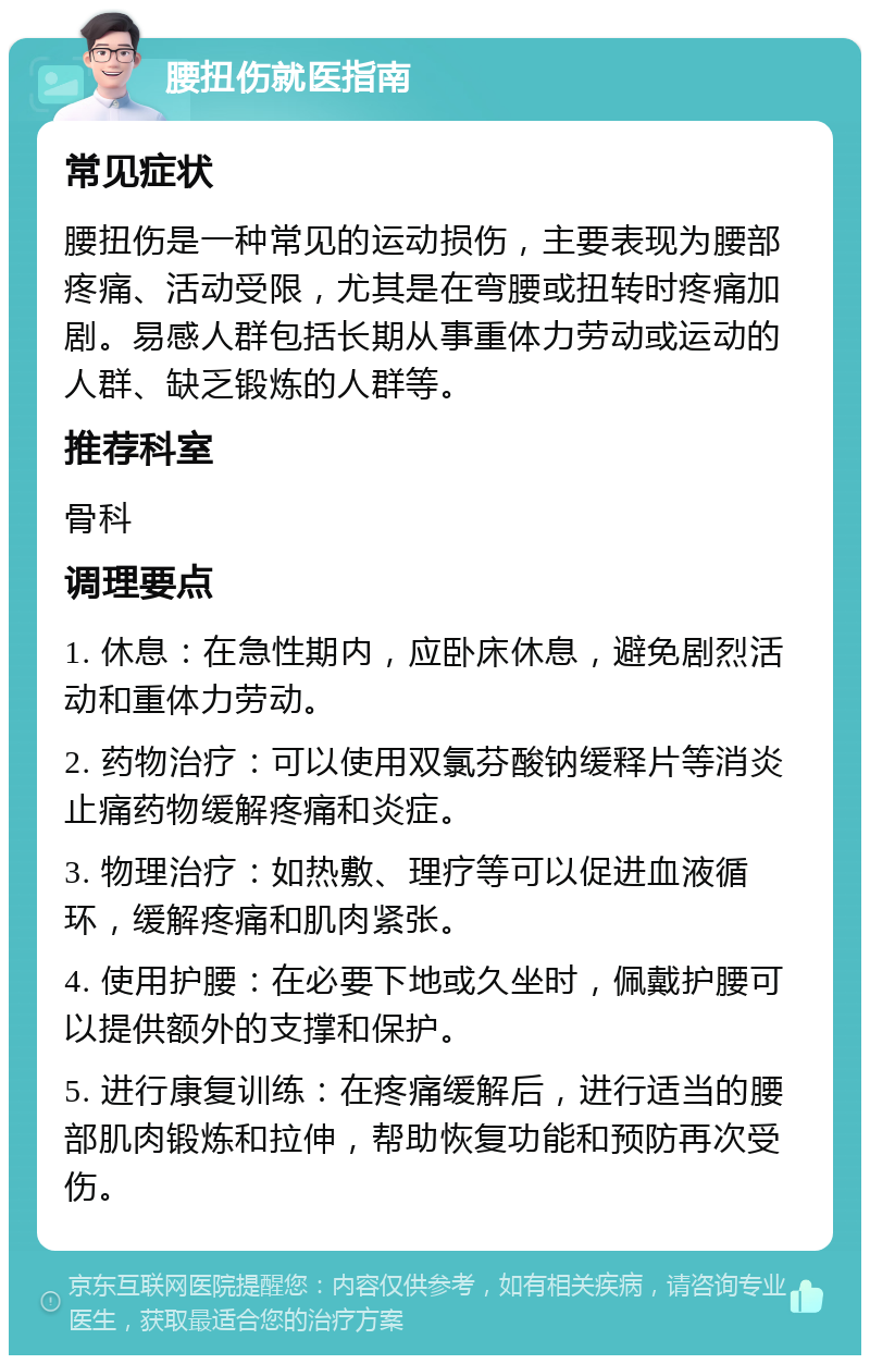 腰扭伤就医指南 常见症状 腰扭伤是一种常见的运动损伤，主要表现为腰部疼痛、活动受限，尤其是在弯腰或扭转时疼痛加剧。易感人群包括长期从事重体力劳动或运动的人群、缺乏锻炼的人群等。 推荐科室 骨科 调理要点 1. 休息：在急性期内，应卧床休息，避免剧烈活动和重体力劳动。 2. 药物治疗：可以使用双氯芬酸钠缓释片等消炎止痛药物缓解疼痛和炎症。 3. 物理治疗：如热敷、理疗等可以促进血液循环，缓解疼痛和肌肉紧张。 4. 使用护腰：在必要下地或久坐时，佩戴护腰可以提供额外的支撑和保护。 5. 进行康复训练：在疼痛缓解后，进行适当的腰部肌肉锻炼和拉伸，帮助恢复功能和预防再次受伤。